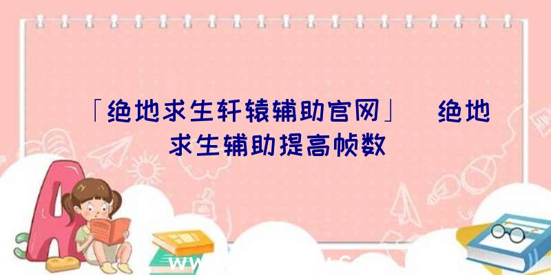 「绝地求生轩辕辅助官网」|绝地求生辅助提高帧数